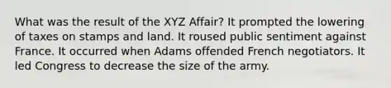 What was the result of the XYZ Affair? It prompted the lowering of taxes on stamps and land. It roused public sentiment against France. It occurred when Adams offended French negotiators. It led Congress to decrease the size of the army.