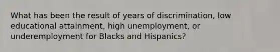 What has been the result of years of discrimination, low educational attainment, high unemployment, or underemployment for Blacks and Hispanics?