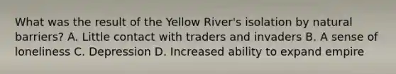 What was the result of the Yellow River's isolation by natural barriers? A. Little contact with traders and invaders B. A sense of loneliness C. Depression D. Increased ability to expand empire