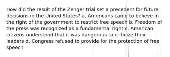 How did the result of the Zenger trial set a precedent for future decisions in the United States? a. Americans came to believe in the right of the government to restrict free speech b. Freedom of the press was recognized as a fundamental right c. American citizens understood that it was dangerous to criticize their leaders d. Congress refused to provide for the protection of free speech