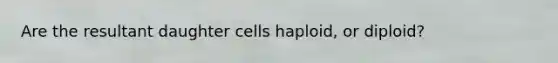 Are the resultant daughter cells haploid, or diploid?