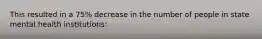 This resulted in a 75% decrease in the number of people in state mental health institutions: