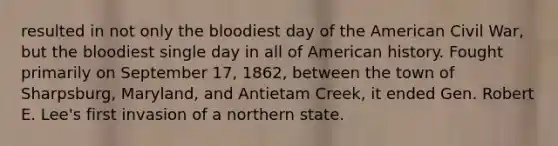 resulted in not only the bloodiest day of the American Civil War, but the bloodiest single day in all of American history. Fought primarily on September 17, 1862, between the town of Sharpsburg, Maryland, and Antietam Creek, it ended Gen. Robert E. Lee's first invasion of a northern state.