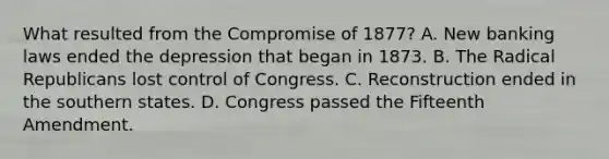 What resulted from the Compromise of 1877? A. New banking laws ended the depression that began in 1873. B. The Radical Republicans lost control of Congress. C. Reconstruction ended in the southern states. D. Congress passed the Fifteenth Amendment.