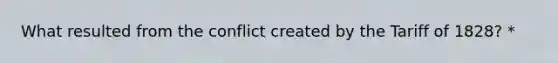 What resulted from the conflict created by the Tariff of 1828? *