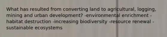 What has resulted from converting land to agricultural, logging, mining and urban development? -environmental enrichment -habitat destruction -increasing biodiversity -resource renewal -sustainable ecosystems