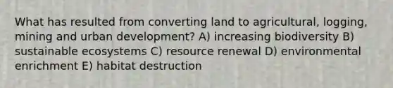 What has resulted from converting land to agricultural, logging, mining and urban development? A) increasing biodiversity B) sustainable ecosystems C) resource renewal D) environmental enrichment E) habitat destruction