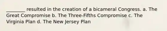 ________ resulted in the creation of a bicameral Congress. a. The Great Compromise b. The Three-Fifths Compromise c. The Virginia Plan d. The New Jersey Plan