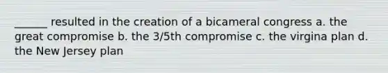 ______ resulted in the creation of a bicameral congress a. the great compromise b. the 3/5th compromise c. the virgina plan d. the New Jersey plan