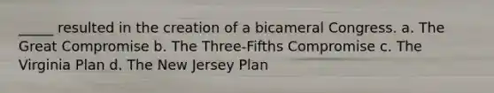 _____ resulted in the creation of a bicameral Congress. a. The Great Compromise b. The Three-Fifths Compromise c. The Virginia Plan d. The New Jersey Plan