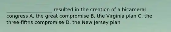 ___________________ resulted in the creation of a bicameral congress A. the great compromise B. the Virginia plan C. the three-fifths compromise D. the New Jersey plan