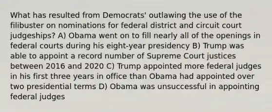 What has resulted from Democrats' outlawing the use of the filibuster on nominations for federal district and circuit court judgeships? A) Obama went on to fill nearly all of the openings in federal courts during his eight-year presidency B) Trump was able to appoint a record number of Supreme Court justices between 2016 and 2020 C) Trump appointed more federal judges in his first three years in office than Obama had appointed over two presidential terms D) Obama was unsuccessful in appointing federal judges