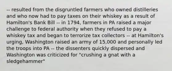 -- resulted from the disgruntled farmers who owned distilleries and who now had to pay taxes on their whiskey as a result of Hamilton's Bank Bill -- in 1794, farmers in PA raised a major challenge to federal authority when they refused to pay a whiskey tax and began to terrorize tax collectors -- at Hamilton's urging, Washington raised an army of 15,000 and personally led the troops into PA -- the dissenters quickly dispersed and Washington was criticized for "crushing a gnat with a sledgehammer"