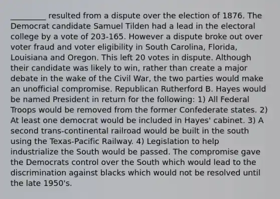 _________ resulted from a dispute over the election of 1876. The Democrat candidate Samuel Tilden had a lead in the electoral college by a vote of 203-165. However a dispute broke out over voter fraud and voter eligibility in South Carolina, Florida, Louisiana and Oregon. This left 20 votes in dispute. Although their candidate was likely to win, rather than create a major debate in the wake of the Civil War, the two parties would make an unofficial compromise. Republican Rutherford B. Hayes would be named President in return for the following: 1) All Federal Troops would be removed from the former Confederate states. 2) At least one democrat would be included in Hayes' cabinet. 3) A second trans-continental railroad would be built in the south using the Texas-Pacific Railway. 4) Legislation to help industrialize the South would be passed. The compromise gave the Democrats control over the South which would lead to the discrimination against blacks which would not be resolved until the late 1950's.