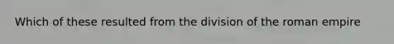 Which of these resulted from the division of the roman empire