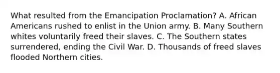 What resulted from the Emancipation Proclamation? A. African Americans rushed to enlist in the Union army. B. Many Southern whites voluntarily freed their slaves. C. The Southern states surrendered, ending the Civil War. D. Thousands of freed slaves flooded Northern cities.