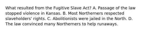 What resulted from the Fugitive Slave Act? A. Passage of the law stopped violence in Kansas. B. Most Northerners respected slaveholders' rights. C. Abolitionists were jailed in the North. D. The law convinced many Northerners to help runaways.