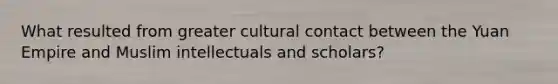 What resulted from greater cultural contact between the Yuan Empire and Muslim intellectuals and scholars?