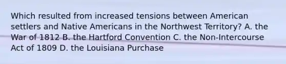 Which resulted from increased tensions between American settlers and Native Americans in the Northwest Territory? A. the War of 1812 B. the Hartford Convention C. the Non-Intercourse Act of 1809 D. the Louisiana Purchase