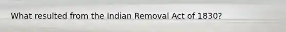 What resulted from the Indian Removal Act of 1830?