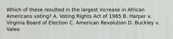 Which of these resulted in the largest increase in African Americans voting? A. Voting Rights Act of 1965 B. Harper v. Virginia Board of Election C. American Revolution D. Buckley v. Valeo