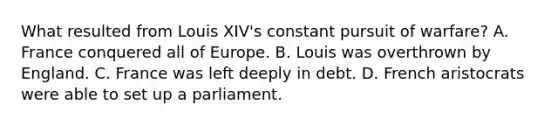 What resulted from Louis XIV's constant pursuit of warfare? A. France conquered all of Europe. B. Louis was overthrown by England. C. France was left deeply in debt. D. French aristocrats were able to set up a parliament.