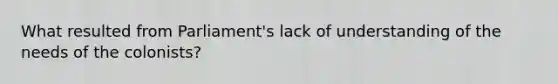 What resulted from Parliament's lack of understanding of the needs of the colonists?