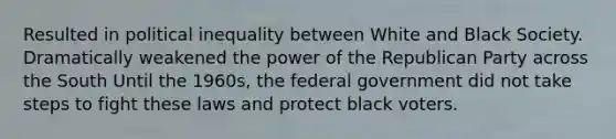 Resulted in political inequality between White and Black Society. Dramatically weakened the power of the <a href='https://www.questionai.com/knowledge/kfaWSjD2tO-republican-party' class='anchor-knowledge'>republican party</a> across the South Until the 1960s, the federal government did not take steps to fight these laws and protect black voters.