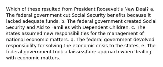 Which of these resulted from President Roosevelt's New Deal? a. The federal government cut Social Security benefits because it lacked adequate funds. b. The federal government created Social Security and Aid to Families with Dependent Children. c. The states assumed new responsibilities for the management of national economic matters. d. The federal government devolved responsibility for solving the economic crisis to the states. e. The federal government took a laissez-faire approach when dealing with economic matters.