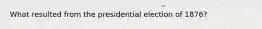 What resulted from the presidential election of 1876?