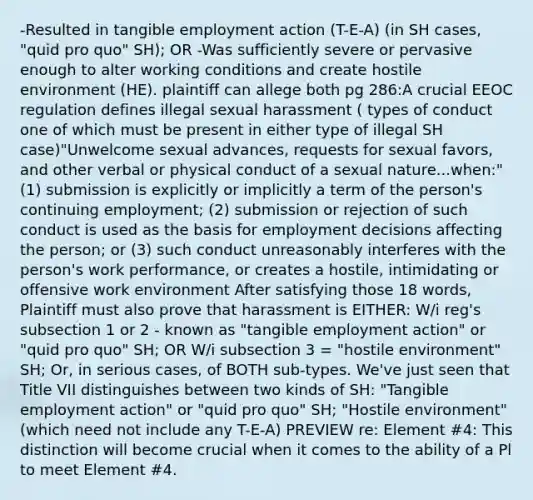 -Resulted in tangible employment action (T-E-A) (in SH cases, "quid pro quo" SH); OR -Was sufficiently severe or pervasive enough to alter working conditions and create hostile environment (HE). plaintiff can allege both pg 286:A crucial EEOC regulation defines illegal sexual harassment ( types of conduct one of which must be present in either type of illegal SH case)"Unwelcome sexual advances, requests for sexual favors, and other verbal or physical conduct of a sexual nature...when:" (1) submission is explicitly or implicitly a term of the person's continuing employment; (2) submission or rejection of such conduct is used as the basis for employment decisions affecting the person; or (3) such conduct unreasonably interferes with the person's work performance, or creates a hostile, intimidating or offensive work environment After satisfying those 18 words, Plaintiff must also prove that harassment is EITHER: W/i reg's subsection 1 or 2 - known as "tangible employment action" or "quid pro quo" SH; OR W/i subsection 3 = "hostile environment" SH; Or, in serious cases, of BOTH sub-types. We've just seen that Title VII distinguishes between two kinds of SH: "Tangible employment action" or "quid pro quo" SH; "Hostile environment" (which need not include any T-E-A) PREVIEW re: Element #4: This distinction will become crucial when it comes to the ability of a Pl to meet Element #4.