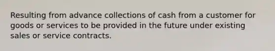 Resulting from advance collections of cash from a customer for goods or services to be provided in the future under existing sales or service contracts.