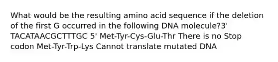 What would be the resulting amino acid sequence if the deletion of the first G occurred in the following DNA molecule?3' TACATAACGCTTTGC 5' Met-Tyr-Cys-Glu-Thr There is no Stop codon Met-Tyr-Trp-Lys Cannot translate mutated DNA