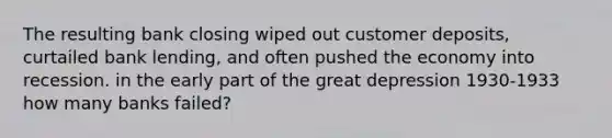 The resulting bank closing wiped out customer deposits, curtailed bank lending, and often pushed the economy into recession. in the early part of the great depression 1930-1933 how many banks failed?