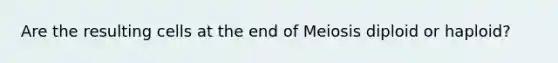 Are the resulting cells at the end of Meiosis diploid or haploid?