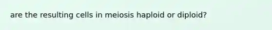 are the resulting cells in meiosis haploid or diploid?