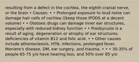 resulting from a defect in the cochlea, the eighth cranial nerve, or <a href='https://www.questionai.com/knowledge/kLMtJeqKp6-the-brain' class='anchor-knowledge'>the brain</a> • Causes: • • Prolonged exposure to loud noise can damage hair cells of cochlea ((keep those IPODS at a decent volume) • • Ototoxic drugs can damage inner ear structures, especially with reduced kidney function • • Presbycusis is a result of aging, degeneration or atrophy of ear structures, deficiencies of vitamin B12 and folic acid. • • Other causes include atheroscleosis, HTN, infections, prolonged fever, Meniere's disease, DM, ear surgery, and trauma. • • • 30-35% of people 65-75 y/o have hearing loss, and 50% over 85 y/o