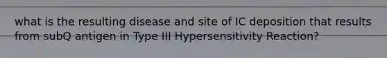 what is the resulting disease and site of IC deposition that results from subQ antigen in Type III Hypersensitivity Reaction?