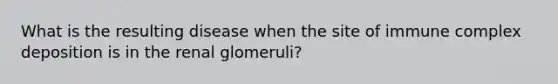 What is the resulting disease when the site of immune complex deposition is in the renal glomeruli?