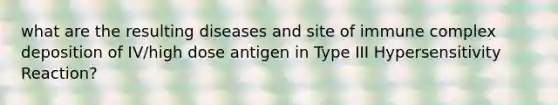 what are the resulting diseases and site of immune complex deposition of IV/high dose antigen in Type III Hypersensitivity Reaction?