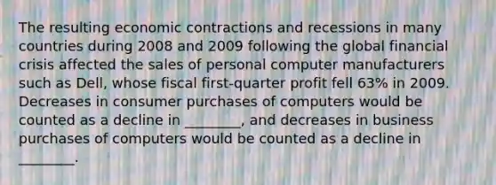 The resulting economic contractions and recessions in many countries during 2008 and 2009 following the global financial crisis affected the sales of personal computer manufacturers such as Dell, whose fiscal first-quarter profit fell 63% in 2009. Decreases in consumer purchases of computers would be counted as a decline in ________, and decreases in business purchases of computers would be counted as a decline in ________.