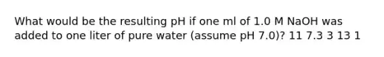 What would be the resulting pH if one ml of 1.0 M NaOH was added to one liter of pure water (assume pH 7.0)? 11 7.3 3 13 1