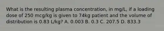 What is the resulting plasma concentration, in mg/L, if a loading dose of 250 mcg/kg is given to 74kg patient and the volume of distribution is 0.83 L/kg? A. 0.003 B. 0.3 C. 207.5 D. 833.3