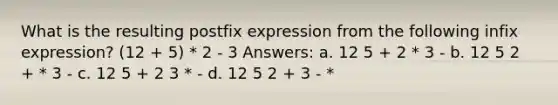 What is the resulting postfix expression from the following infix expression? (12 + 5) * 2 - 3 Answers: a. 12 5 + 2 * 3 - b. 12 5 2 + * 3 - c. 12 5 + 2 3 * - d. 12 5 2 + 3 - *