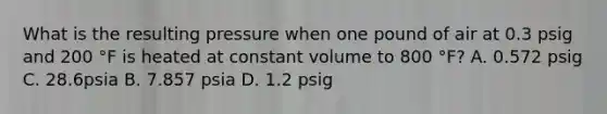 What is the resulting pressure when one pound of air at 0.3 psig and 200 °F is heated at constant volume to 800 °F? A. 0.572 psig C. 28.6psia B. 7.857 psia D. 1.2 psig