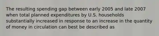 The resulting spending gap between early 2005 and late 2007 when total planned expenditures by U.S. households substantially increased in response to an increase in the quantity of money in circulation can best be described as