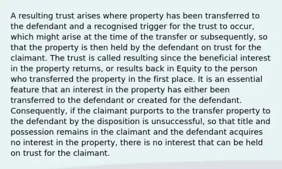 A resulting trust arises where property has been transferred to the defendant and a recognised trigger for the trust to occur, which might arise at the time of the transfer or subsequently, so that the property is then held by the defendant on trust for the claimant. The trust is called resulting since the beneficial interest in the property returns, or results back in Equity to the person who transferred the property in the first place. It is an essential feature that an interest in the property has either been transferred to the defendant or created for the defendant. Consequently, if the claimant purports to the transfer property to the defendant by the disposition is unsuccessful, so that title and possession remains in the claimant and the defendant acquires no interest in the property, there is no interest that can be held on trust for the claimant.