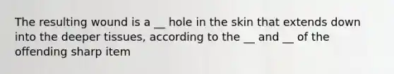 The resulting wound is a __ hole in the skin that extends down into the deeper tissues, according to the __ and __ of the offending sharp item