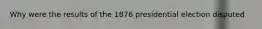 Why were the results of the 1876 presidential election disputed