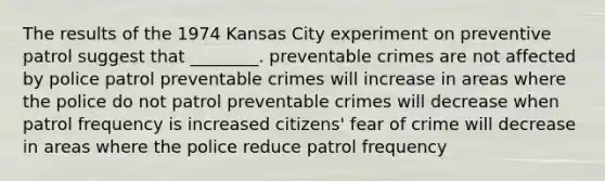 The results of the 1974 Kansas City experiment on preventive patrol suggest that ________. preventable crimes are not affected by police patrol preventable crimes will increase in areas where the police do not patrol preventable crimes will decrease when patrol frequency is increased citizens' fear of crime will decrease in areas where the police reduce patrol frequency